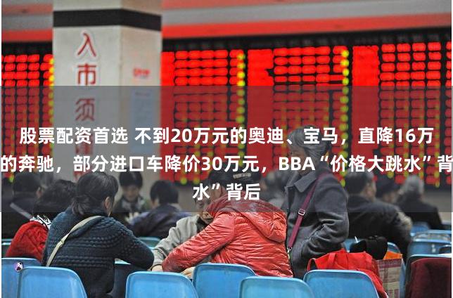 股票配资首选 不到20万元的奥迪、宝马，直降16万元的奔驰，部分进口车降价30万元，BBA“价格大跳水”背后