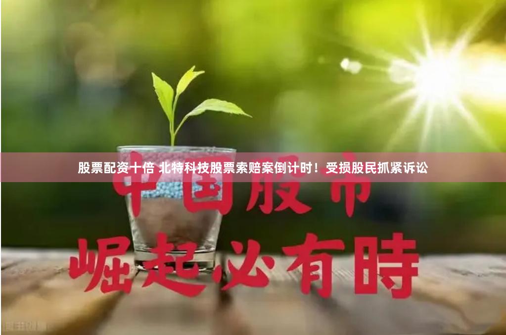 股票配资十倍 北特科技股票索赔案倒计时！受损股民抓紧诉讼