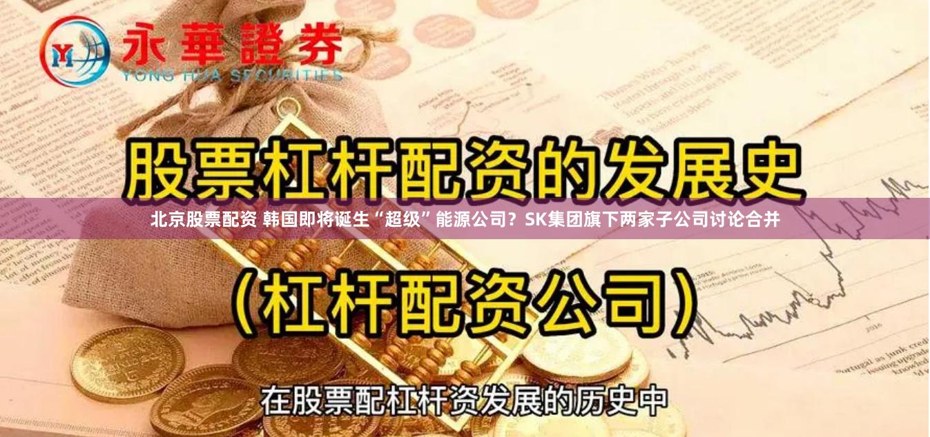 北京股票配资 韩国即将诞生“超级”能源公司？SK集团旗下两家子公司讨论合并