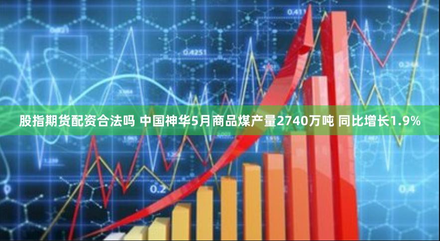 股指期货配资合法吗 中国神华5月商品煤产量2740万吨 同比增长1.9%