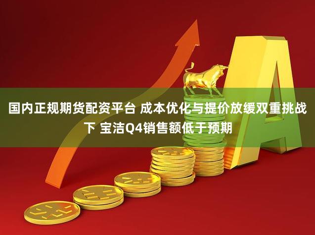 国内正规期货配资平台 成本优化与提价放缓双重挑战下 宝洁Q4销售额低于预期