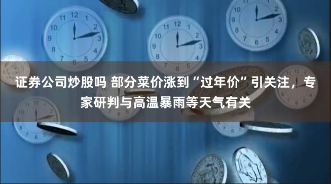 证券公司炒股吗 部分菜价涨到“过年价”引关注，专家研判与高温暴雨等天气有关