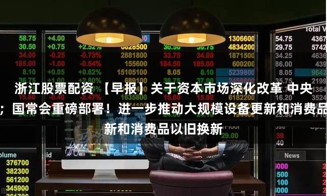 浙江股票配资 【早报】关于资本市场深化改革 中央重磅定调；国常会重磅部署！进一步推动大规模设备更新和消费品以旧换新