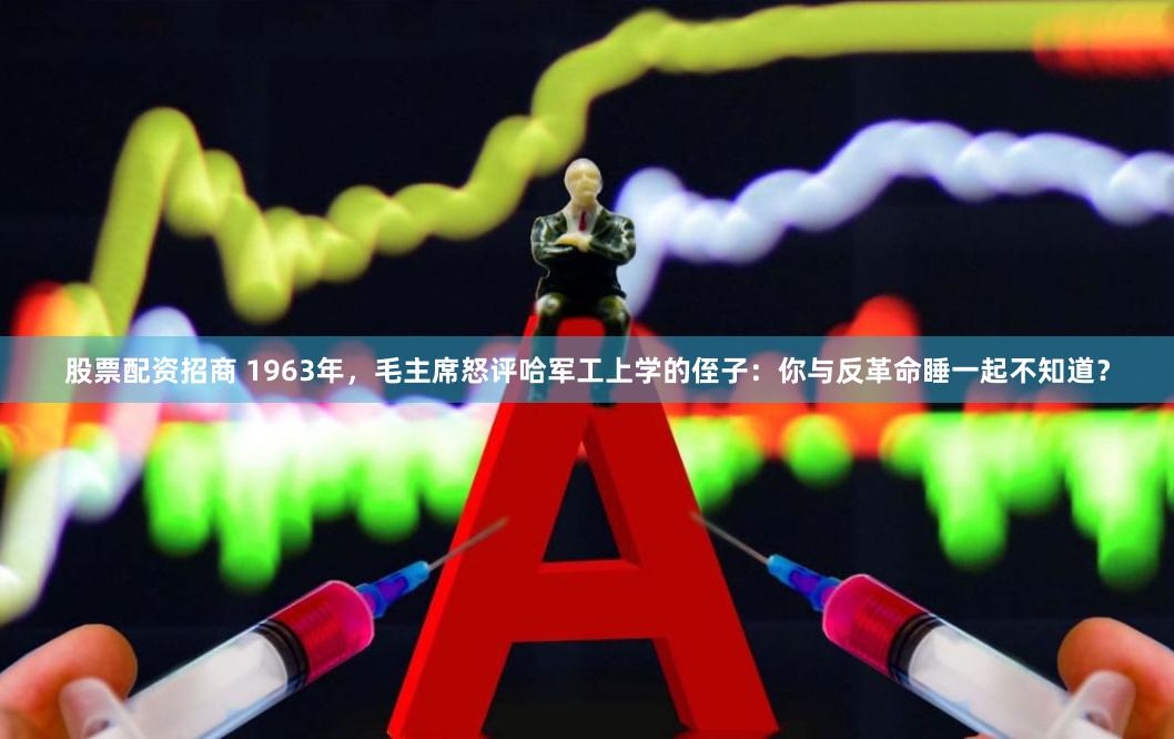 股票配资招商 1963年，毛主席怒评哈军工上学的侄子：你与反革命睡一起不知道？