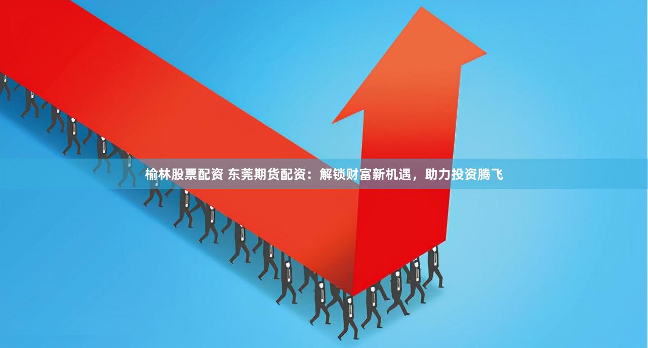 榆林股票配资 东莞期货配资：解锁财富新机遇，助力投资腾飞