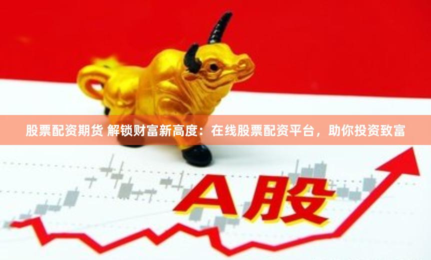 股票配资期货 解锁财富新高度：在线股票配资平台，助你投资致富