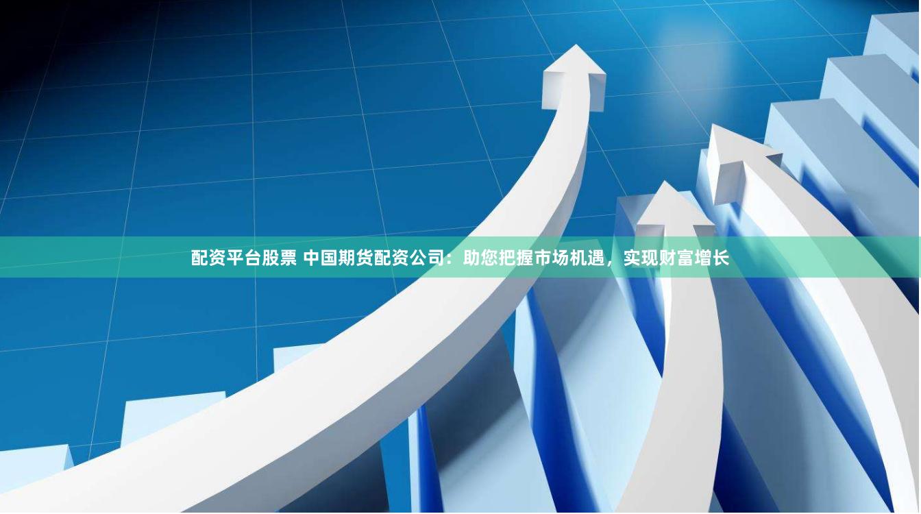 配资平台股票 中国期货配资公司：助您把握市场机遇，实现财富增长