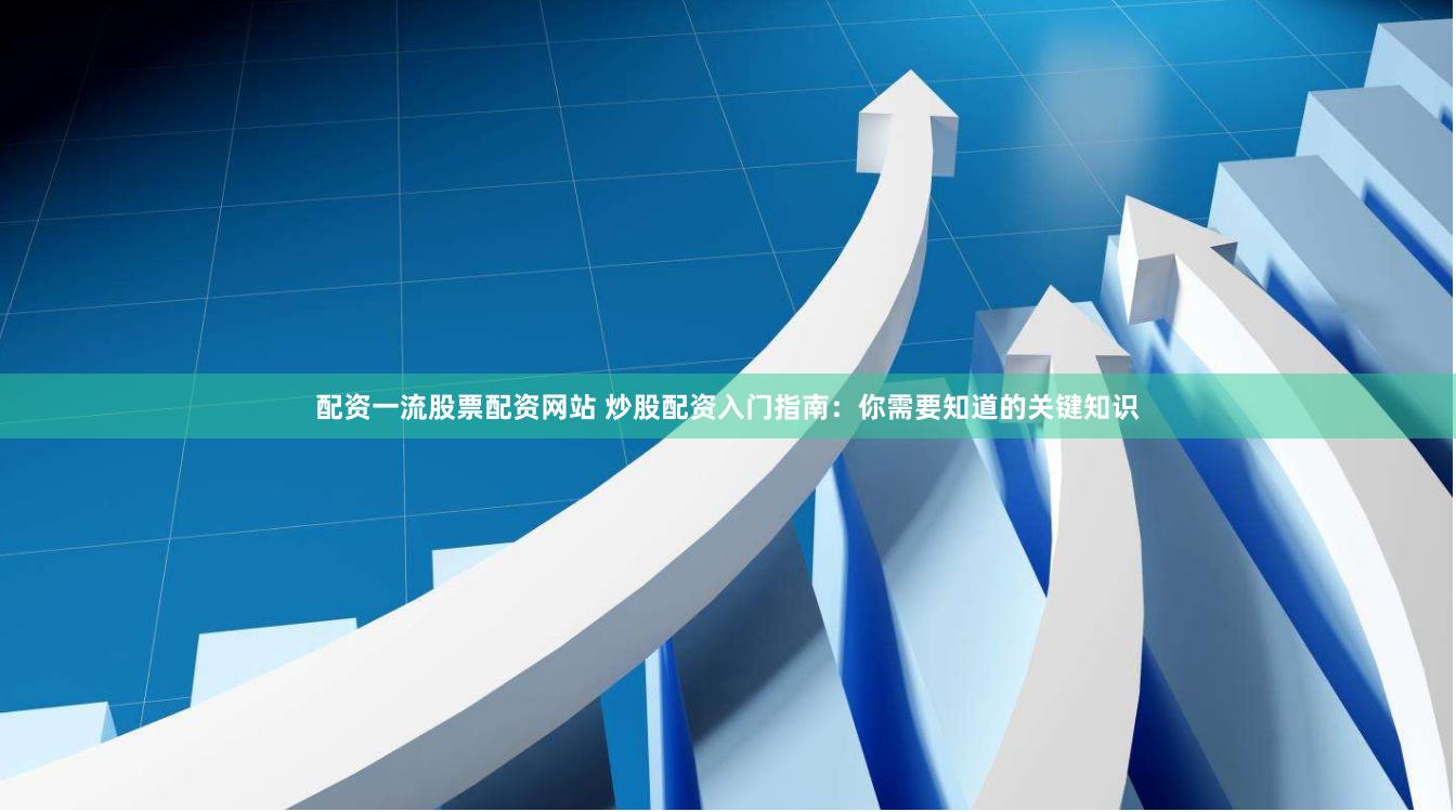 配资一流股票配资网站 炒股配资入门指南：你需要知道的关键知识