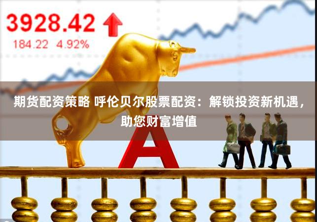 期货配资策略 呼伦贝尔股票配资：解锁投资新机遇，助您财富增值