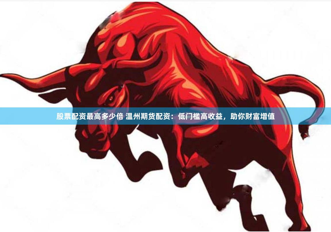 股票配资最高多少倍 温州期货配资：低门槛高收益，助你财富增值