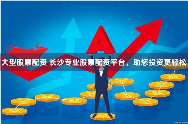 大型股票配资 长沙专业股票配资平台，助您投资更轻松